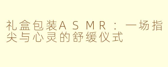 礼盒包装ASMR：一场指尖与心灵的舒缓仪式
