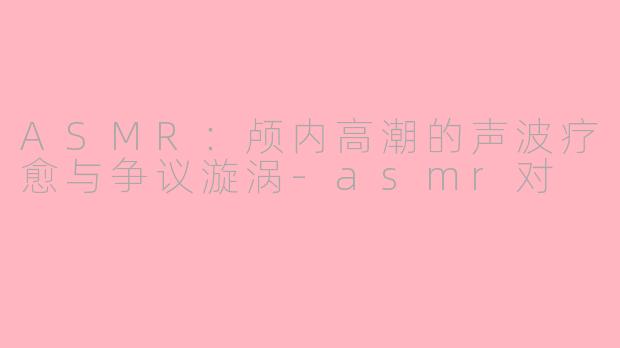 ASMR：颅内高潮的声波疗愈与争议漩涡-asmr对