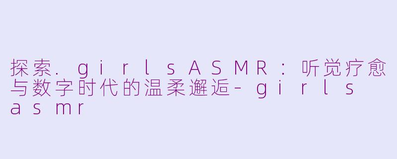 探索.girlsASMR：听觉疗愈与数字时代的温柔邂逅-girls asmr
