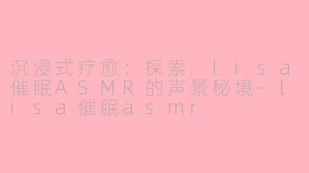 沉浸式疗愈:探索.lisa催眠ASMR的声景秘境-lisa催眠asmr