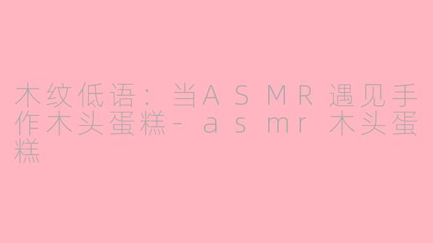 木纹低语:当ASMR遇见手作木头蛋糕-asmr木头蛋糕