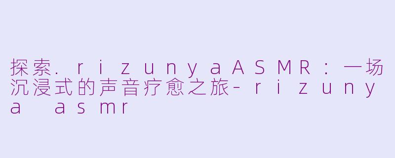 探索.rizunyaASMR：一场沉浸式的声音疗愈之旅-rizunya asmr