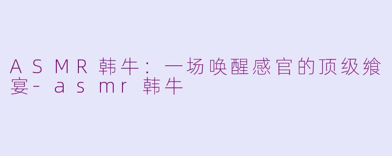 ASMR韩牛：一场唤醒感官的顶级飨宴-asmr韩牛