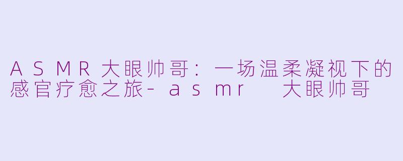 ASMR大眼帅哥:一场温柔凝视下的感官疗愈之旅-asmr 大眼帅哥
