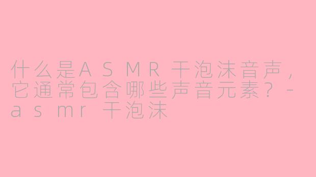 什么是ASMR干泡沫音声，它通常包含哪些声音元素？-asmr干泡沫