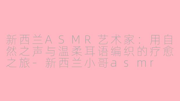 新西兰ASMR艺术家：用自然之声与温柔耳语编织的疗愈之旅-新西兰小哥asmr