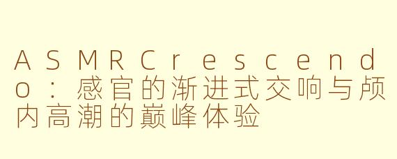 ASMRCrescendo：感官的渐进式交响与颅内高潮的巅峰体验