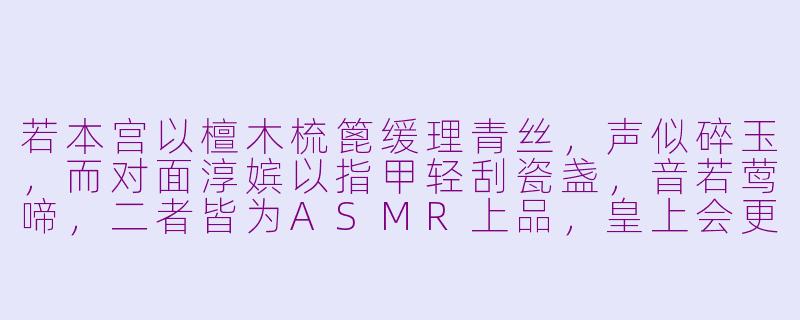 若本宫以檀木梳篦缓理青丝,声似碎玉,而对面淳嫔以指甲轻刮瓷盏,音若莺啼,二者皆为ASMR上品,皇上会更偏爱哪一种呢?-asmr宫斗