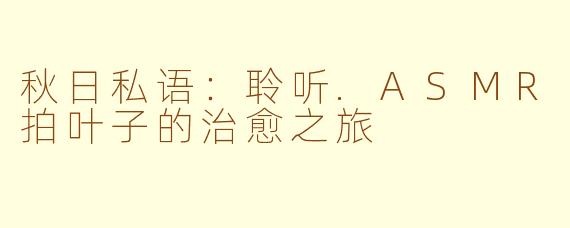 秋日私语:聆听.ASMR拍叶子的治愈之旅