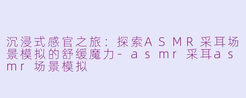 沉浸式感官之旅:探索ASMR采耳场景模拟的舒缓魔力-asmr采耳asmr场景模拟