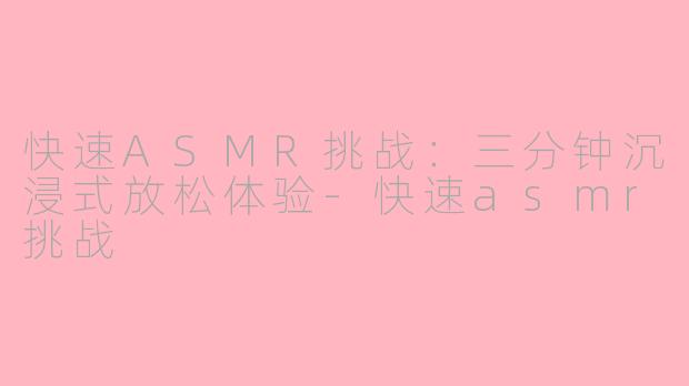快速ASMR挑战：三分钟沉浸式放松体验-快速asmr挑战