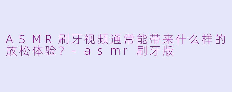 ASMR刷牙视频通常能带来什么样的放松体验？-asmr刷牙版