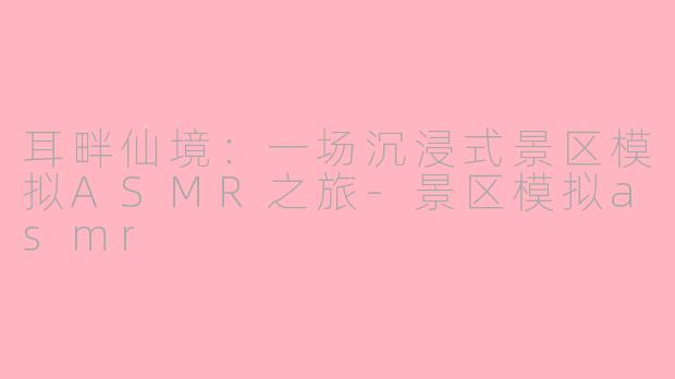 耳畔仙境：一场沉浸式景区模拟ASMR之旅-景区模拟asmr