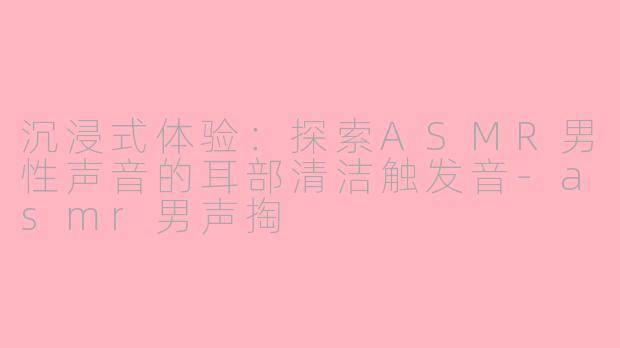 沉浸式体验:探索ASMR男性声音的耳部清洁触发音-asmr男声掏