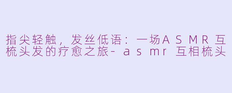 指尖轻触,发丝低语:一场ASMR互梳头发的疗愈之旅-asmr互相梳头