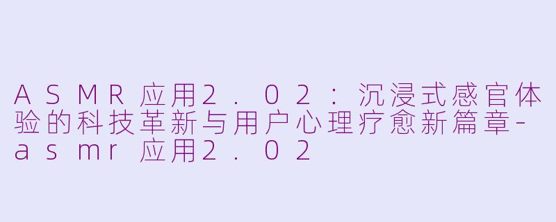 ASMR应用2.02：沉浸式感官体验的科技革新与用户心理疗愈新篇章-asmr应用2.02