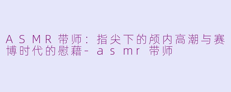 ASMR带师：指尖下的颅内高潮与赛博时代的慰藉-asmr带师