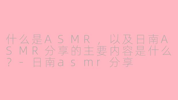 什么是ASMR，以及日南ASMR分享的主要内容是什么？-日南asmr分享