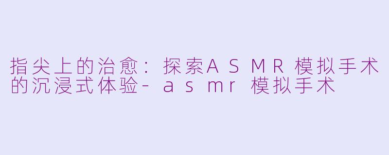 指尖上的治愈:探索ASMR模拟手术的沉浸式体验-asmr模拟手术
