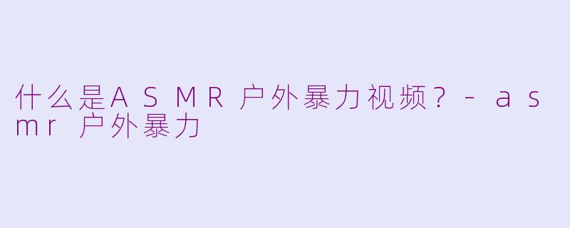 什么是ASMR户外暴力视频？-asmr户外暴力