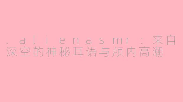 .alienasmr:来自深空的神秘耳语与颅内高潮