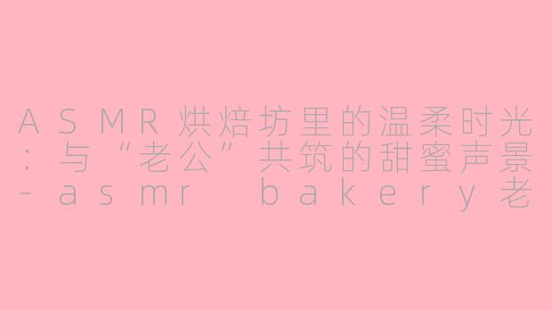 ASMR烘焙坊里的温柔时光:与“老公”共筑的甜蜜声景-asmr bakery老公