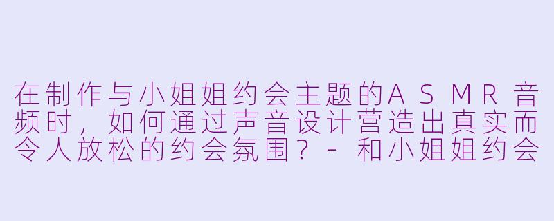 在制作与小姐姐约会主题的ASMR音频时，如何通过声音设计营造出真实而令人放松的约会氛围？-和小姐姐约会asmr音频