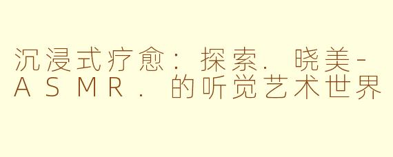 沉浸式疗愈：探索.晓美-ASMR.的听觉艺术世界