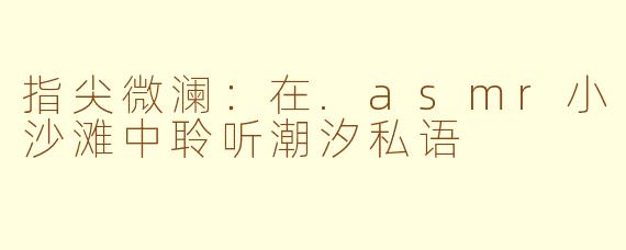 指尖微澜:在.asmr小沙滩中聆听潮汐私语