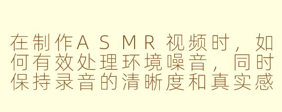 在制作ASMR视频时，如何有效处理环境噪音，同时保持录音的清晰度和真实感？