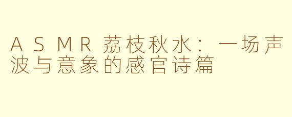 ASMR荔枝秋水：一场声波与意象的感官诗篇