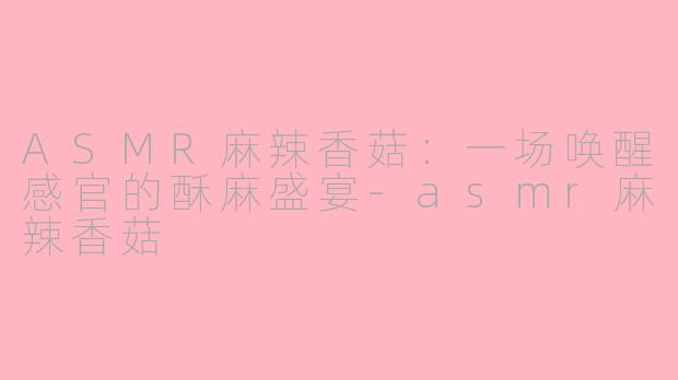 ASMR麻辣香菇:一场唤醒感官的酥麻盛宴-asmr麻辣香菇