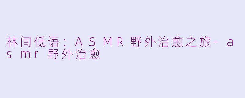 林间低语:ASMR野外治愈之旅-asmr野外治愈