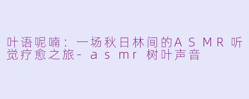 叶语呢喃：一场秋日林间的ASMR听觉疗愈之旅-asmr树叶声音