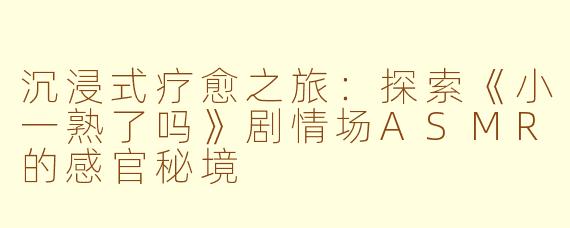沉浸式疗愈之旅:探索《小一熟了吗》剧情场ASMR的感官秘境