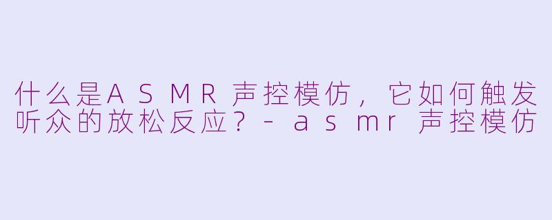 什么是ASMR声控模仿，它如何触发听众的放松反应？-asmr声控模仿