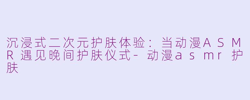 沉浸式二次元护肤体验：当动漫ASMR遇见晚间护肤仪式-动漫asmr护肤