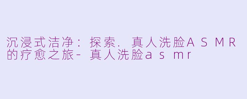 沉浸式洁净：探索.真人洗脸ASMR的疗愈之旅-真人洗脸asmr