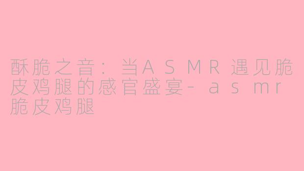 酥脆之音:当ASMR遇见脆皮鸡腿的感官盛宴-asmr脆皮鸡腿