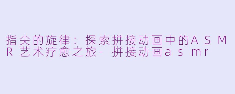 指尖的旋律：探索拼接动画中的ASMR艺术疗愈之旅-拼接动画asmr