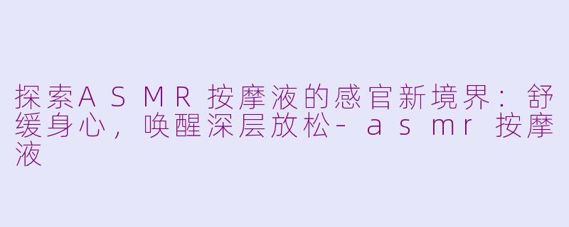 探索ASMR按摩液的感官新境界：舒缓身心，唤醒深层放松-asmr按摩液