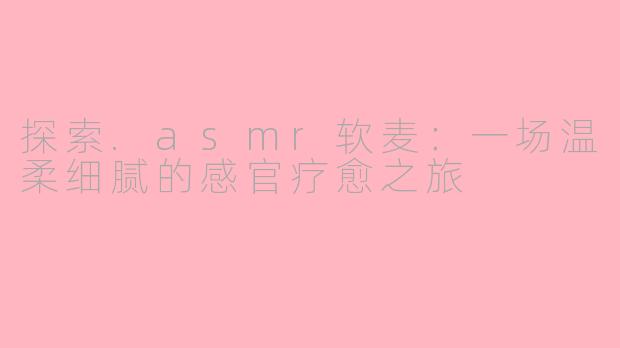 探索.asmr软麦:一场温柔细腻的感官疗愈之旅