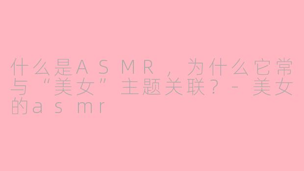 什么是ASMR，为什么它常与“美女”主题关联？-美女的asmr