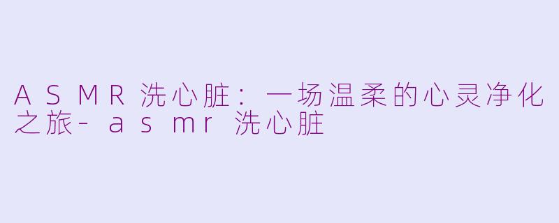 ASMR洗心脏:一场温柔的心灵净化之旅-asmr洗心脏