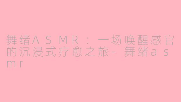 舞绪ASMR:一场唤醒感官的沉浸式疗愈之旅-舞绪asmr