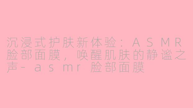 沉浸式护肤新体验：ASMR脸部面膜，唤醒肌肤的静谧之声-asmr脸部面膜