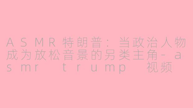 ASMR特朗普：当政治人物成为放松音景的另类主角-asmr trump 视频