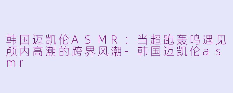 韩国迈凯伦ASMR：当超跑轰鸣遇见颅内高潮的跨界风潮-韩国迈凯伦asmr