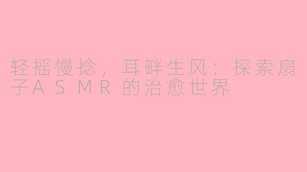 轻摇慢捻，耳畔生风：探索扇子ASMR的治愈世界