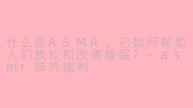 什么是ASMR，它如何帮助人们放松和改善睡眠？-asmr呻吟福利